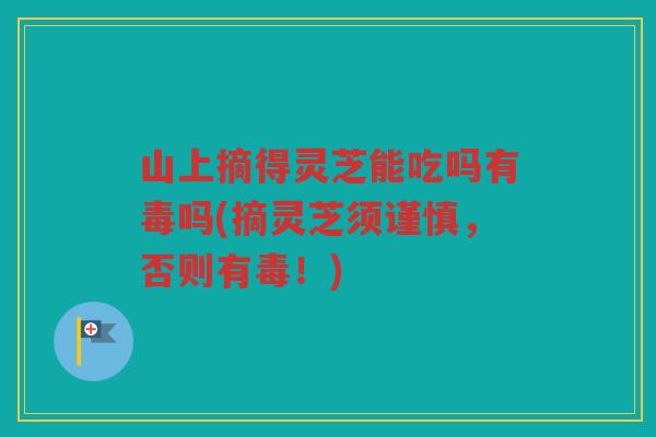 山上摘得灵芝能吃吗有毒吗(摘灵芝须谨慎，否则有毒！)