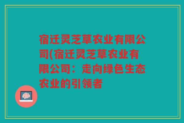 宿迁灵芝草农业有限公司(宿迁灵芝草农业有限公司：走向绿色生态农业的引领者
