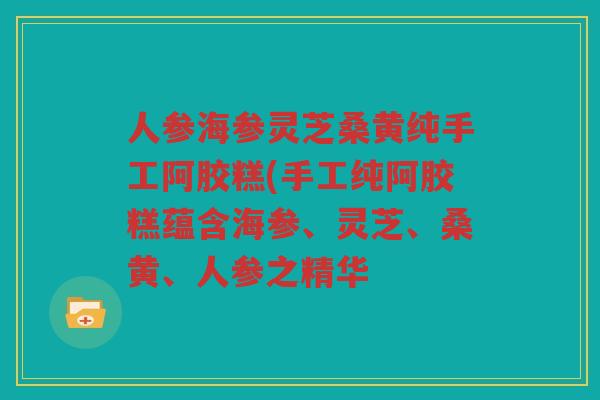 人参海参灵芝桑黄纯手工阿胶糕(手工纯阿胶糕蕴含海参、灵芝、桑黄、人参之精华