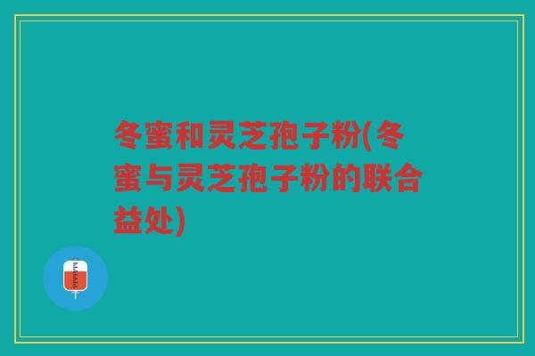 冬蜜和灵芝孢子粉(冬蜜与灵芝孢子粉的联合益处)