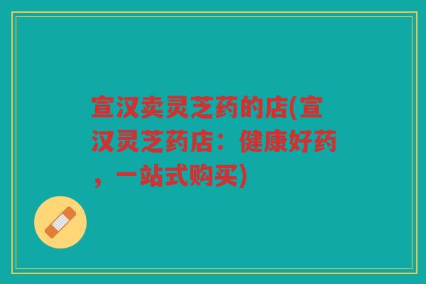 宣汉卖灵芝药的店(宣汉灵芝药店：健康好药，一站式购买)