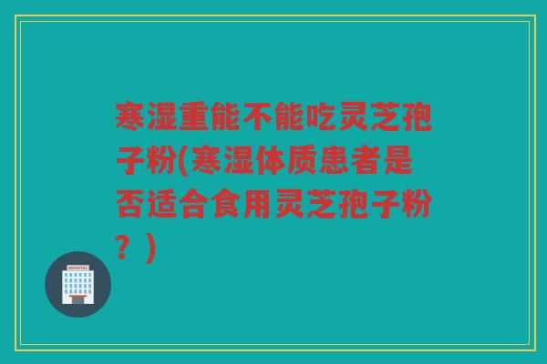寒湿重能不能吃灵芝孢子粉(寒湿体质患者是否适合食用灵芝孢子粉？)