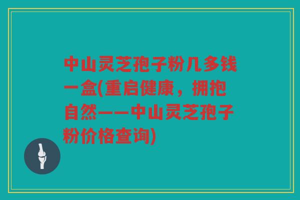 中山灵芝孢子粉几多钱一盒(重启健康，拥抱自然——中山灵芝孢子粉价格查询)