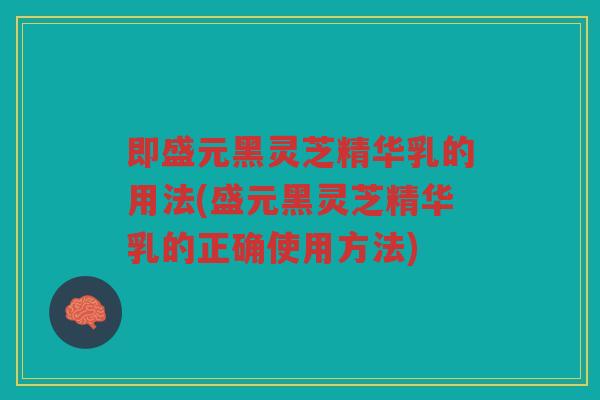 即盛元黑灵芝精华乳的用法(盛元黑灵芝精华乳的正确使用方法)