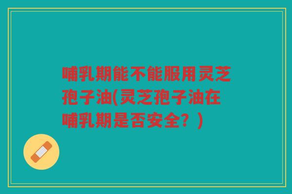 哺乳期能不能服用灵芝孢子油(灵芝孢子油在哺乳期是否安全？)