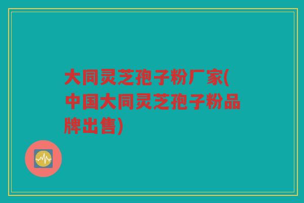 大同灵芝孢子粉厂家(中国大同灵芝孢子粉品牌出售)