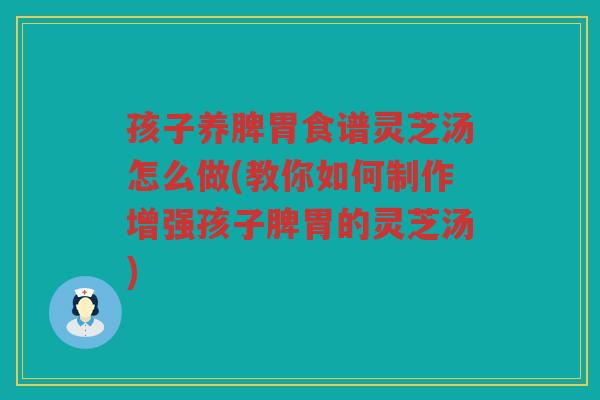 孩子养脾胃食谱灵芝汤怎么做(教你如何制作增强孩子脾胃的灵芝汤)