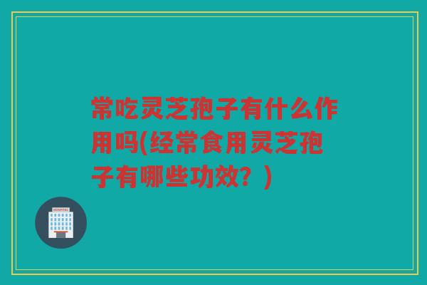 常吃灵芝孢子有什么作用吗(经常食用灵芝孢子有哪些功效？)