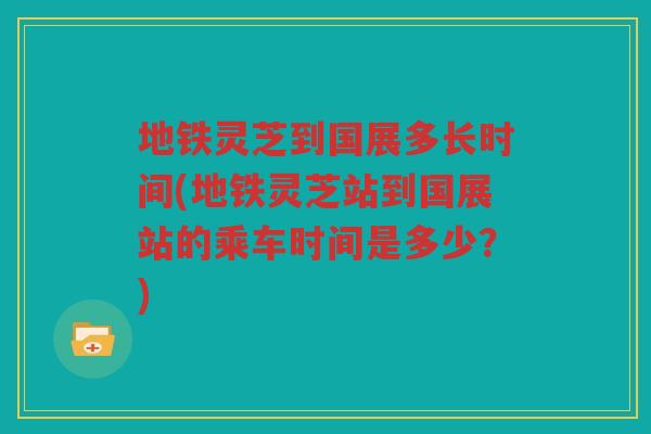 地铁灵芝到国展多长时间(地铁灵芝站到国展站的乘车时间是多少？)