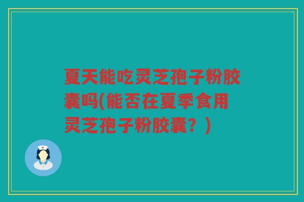 夏天能吃灵芝孢子粉胶囊吗(能否在夏季食用灵芝孢子粉胶囊？)