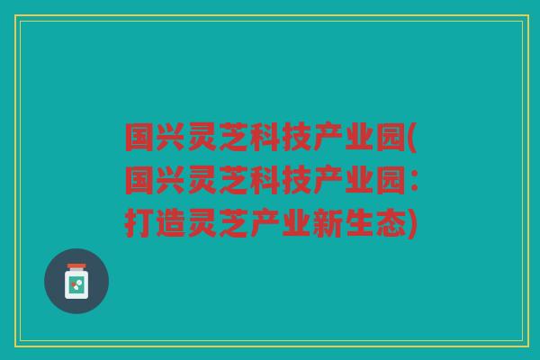 国兴灵芝科技产业园(国兴灵芝科技产业园：打造灵芝产业新生态)