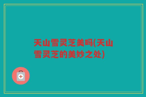 天山雪灵芝美吗(天山雪灵芝的美妙之处)