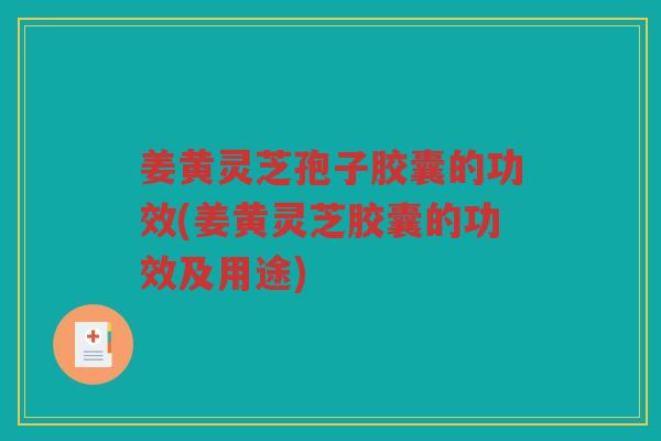 姜黄灵芝孢子胶囊的功效(姜黄灵芝胶囊的功效及用途)