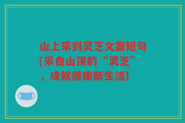 山上采到灵芝文案短句(采自山顶的“灵芝”，成就健康新生活)