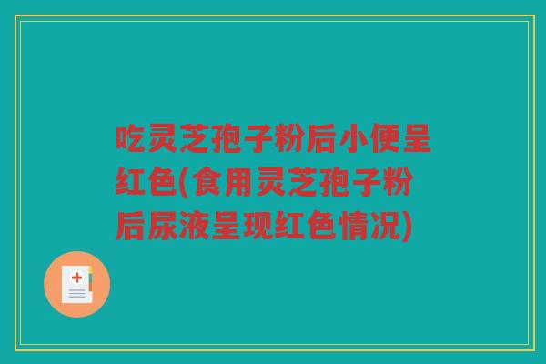 吃灵芝孢子粉后小便呈红色(食用灵芝孢子粉后尿液呈现红色情况)