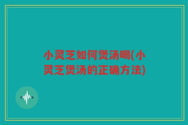 小灵芝如何煲汤喝(小灵芝煲汤的正确方法)