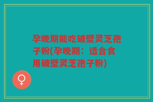 孕晚期能吃破壁灵芝孢子粉(孕晚期：适合食用破壁灵芝孢子粉)