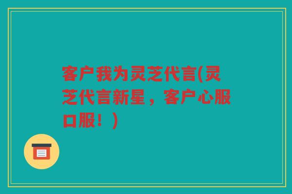 客户我为灵芝代言(灵芝代言新星，客户心服口服！)
