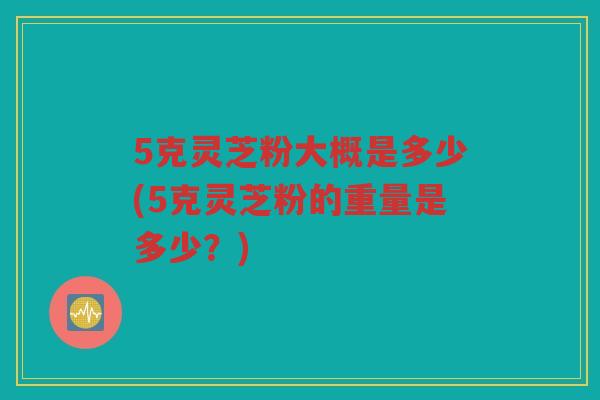 5克灵芝粉大概是多少(5克灵芝粉的重量是多少？)