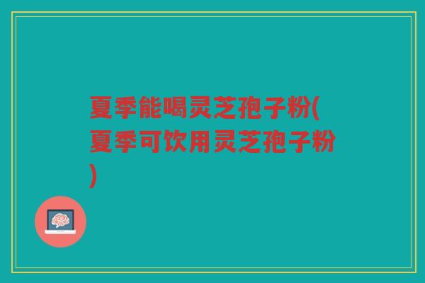 夏季能喝灵芝孢子粉(夏季可饮用灵芝孢子粉)
