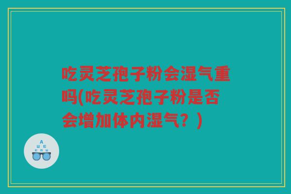 吃灵芝孢子粉会湿气重吗(吃灵芝孢子粉是否会增加体内湿气？)