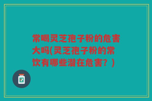 常喝灵芝孢子粉的危害大吗(灵芝孢子粉的常饮有哪些潜在危害？)