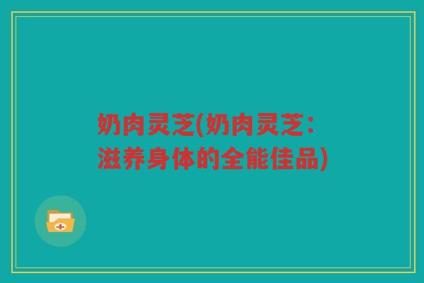 奶肉灵芝(奶肉灵芝：滋养身体的全能佳品)