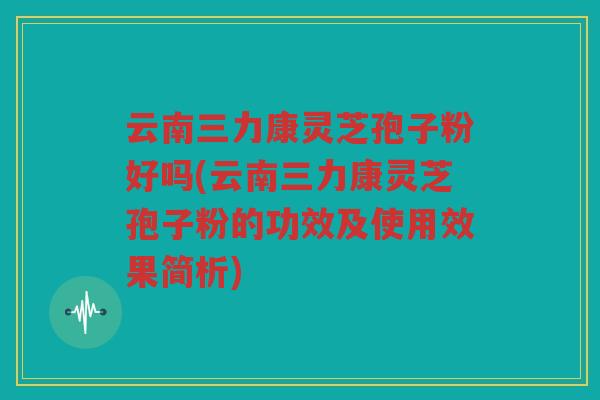 云南三力康灵芝孢子粉好吗(云南三力康灵芝孢子粉的功效及使用效果简析)