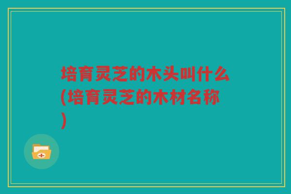 培育灵芝的木头叫什么(培育灵芝的木材名称)