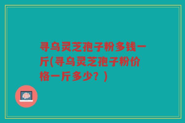 寻乌灵芝孢子粉多钱一斤(寻乌灵芝孢子粉价格一斤多少？)