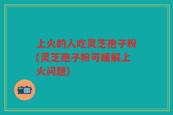 上火的人吃灵芝孢子粉(灵芝孢子粉可缓解上火问题)