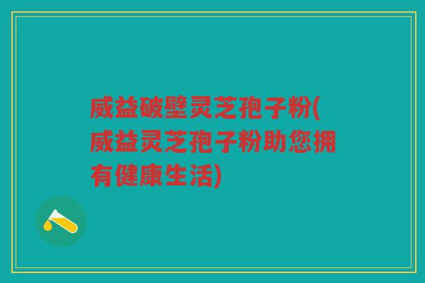 威益破壁灵芝孢子粉(威益灵芝孢子粉助您拥有健康生活)