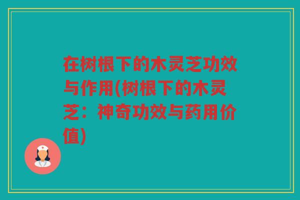 在树根下的木灵芝功效与作用(树根下的木灵芝：神奇功效与药用价值)