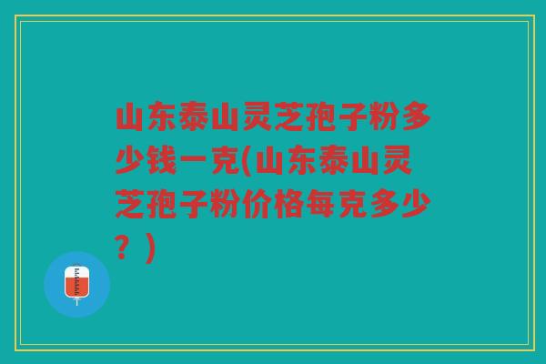 山东泰山灵芝孢子粉多少钱一克(山东泰山灵芝孢子粉价格每克多少？)