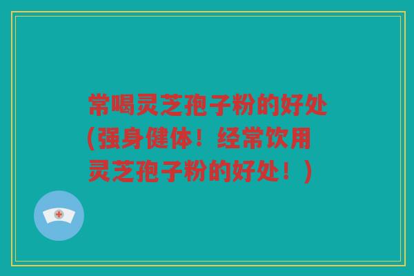 常喝灵芝孢子粉的好处(强身健体！经常饮用灵芝孢子粉的好处！)