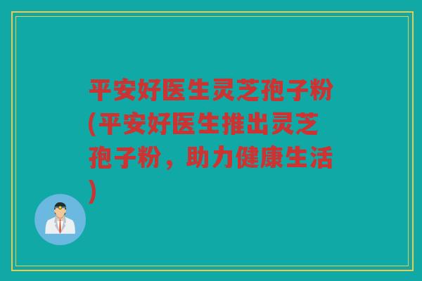 平安好医生灵芝孢子粉(平安好医生推出灵芝孢子粉，助力健康生活)