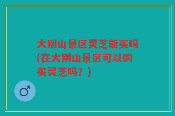 大别山景区灵芝能买吗(在大别山景区可以购买灵芝吗？)