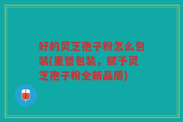 好的灵芝孢子粉怎么包装(重塑包装，赋予灵芝孢子粉全新品质)