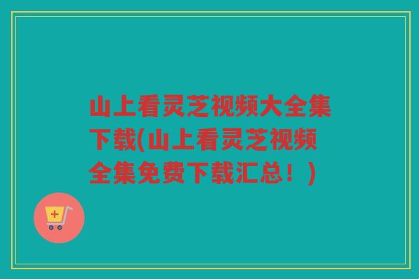山上看灵芝视频大全集下载(山上看灵芝视频全集免费下载汇总！)
