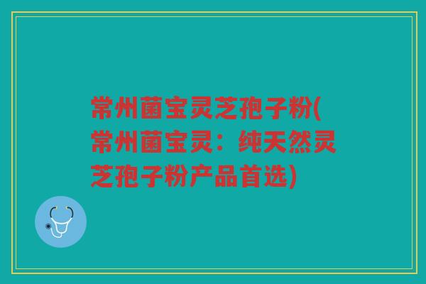 常州菌宝灵芝孢子粉(常州菌宝灵:纯天然灵芝孢子粉产品首选) 常州菌宝灵芝孢子粉(常州菌宝灵:纯天然灵芝孢子粉产品首选)