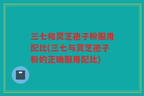 三七和灵芝孢子粉服用配比(三七与灵芝孢子粉的正确服用配比) 三七和灵芝孢子粉服用配比(三七与灵芝孢子粉的正确服用配比)