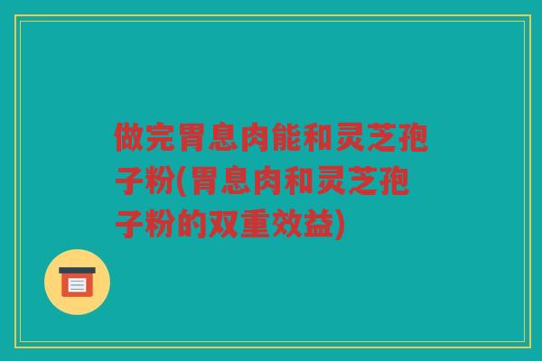 做完胃息肉能和灵芝孢子粉(胃息肉和灵芝孢子粉的双重效益) 做完胃息肉能和灵芝孢子粉(胃息肉和灵芝孢子粉的双重效益)