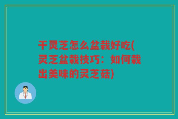 干灵芝怎么盆栽好吃(灵芝盆栽技巧：如何栽出美味的灵芝菇)