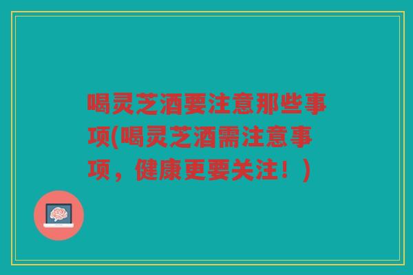 喝灵芝酒要注意那些事项(喝灵芝酒需注意事项,健康更要关注!) 喝灵芝酒要注意那些事项(喝灵芝酒需注意事项,健康更要关注!)
