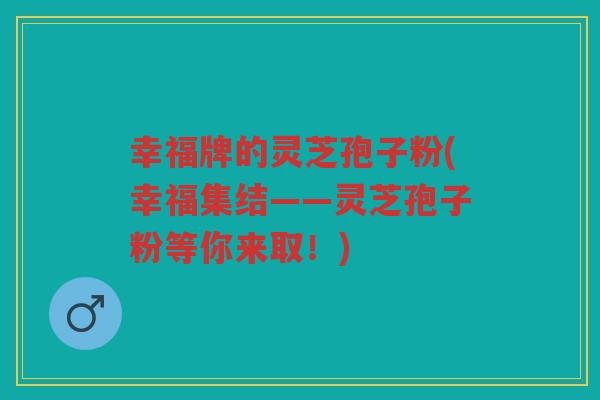 幸福牌的灵芝孢子粉(幸福集结——灵芝孢子粉等你来取！)