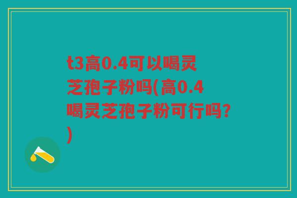 t3高0.4可以喝灵芝孢子粉吗(高0.4喝灵芝孢子粉可行吗?) t3高0.4可以喝灵芝孢子粉吗(高0.4喝灵芝孢子粉可行吗?)