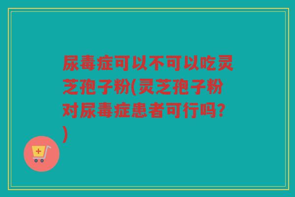 尿毒症可以不可以吃灵芝孢子粉(灵芝孢子粉对尿毒症患者可行吗？)