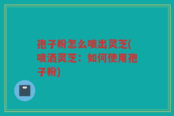 孢子粉怎么喷出灵芝(喷洒灵芝：如何使用孢子粉)