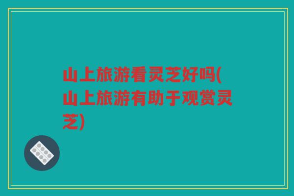 山上旅游看灵芝好吗(山上旅游有助于观赏灵芝)