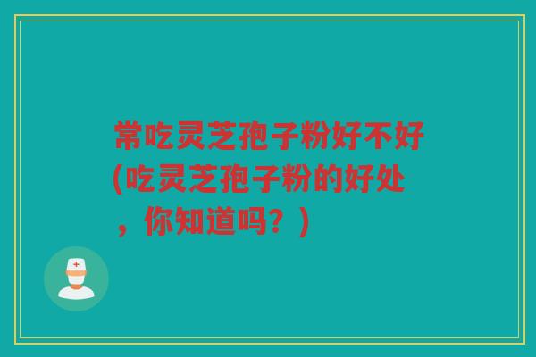 常吃灵芝孢子粉好不好(吃灵芝孢子粉的好处，你知道吗？)